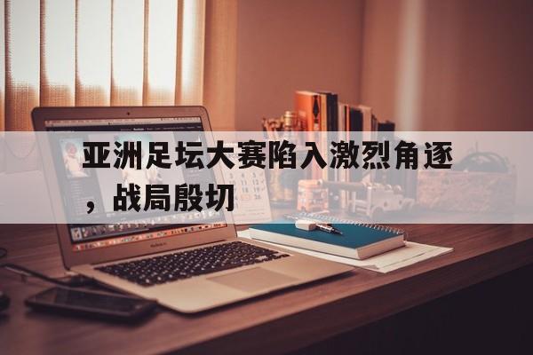 关于亚洲足坛大赛陷入激烈角逐，战局殷切的信息